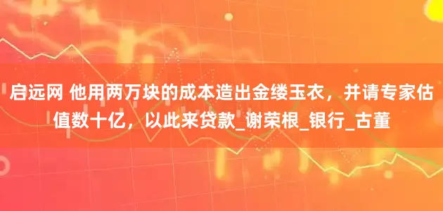 启远网 他用两万块的成本造出金缕玉衣，并请专家估值数十亿，以此来贷款_谢荣根_银行_古董