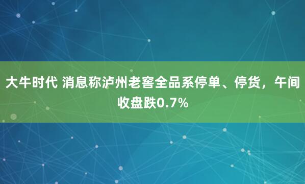 大牛时代 消息称泸州老窖全品系停单、停货，午间收盘跌0.7%