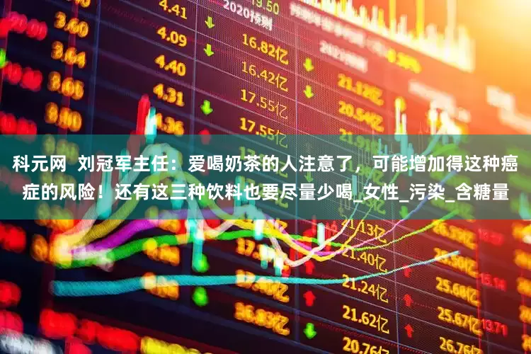 科元网  刘冠军主任：爱喝奶茶的人注意了，可能增加得这种癌症的风险！还有这三种饮料也要尽量少喝_女性_污染_含糖量
