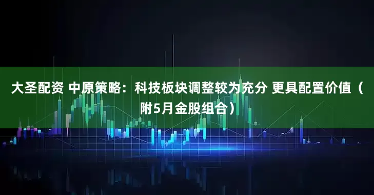 大圣配资 中原策略：科技板块调整较为充分 更具配置价值（附5月金股组合）