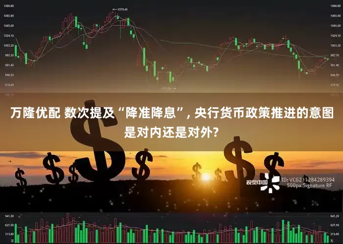 万隆优配 数次提及“降准降息”, 央行货币政策推进的意图是对内还是对外?