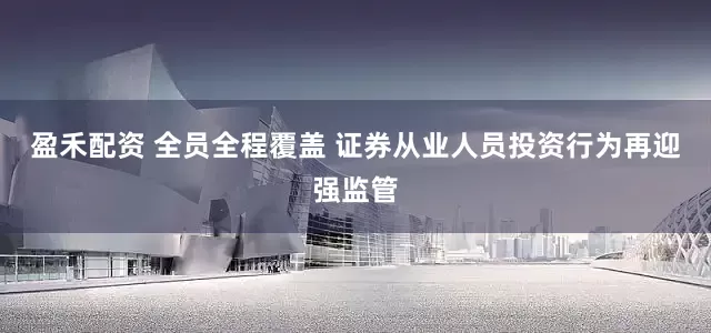 盈禾配资 全员全程覆盖 证券从业人员投资行为再迎强监管