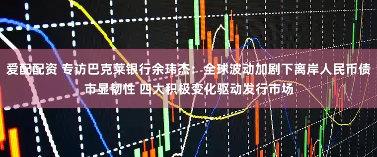 爱配配资 专访巴克莱银行余玮杰：全球波动加剧下离岸人民币债市显韧性 四大积极变化驱动发行市场