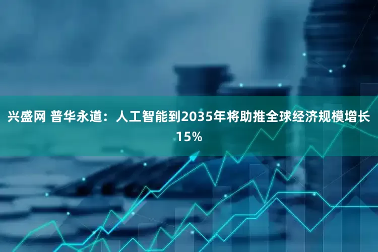 兴盛网 普华永道：人工智能到2035年将助推全球经济规模增长15%