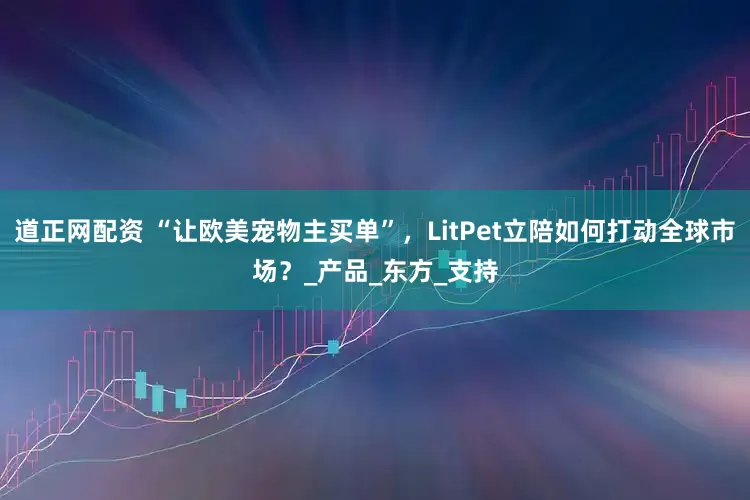 道正网配资 “让欧美宠物主买单”，LitPet立陪如何打动全球市场？_产品_东方_支持