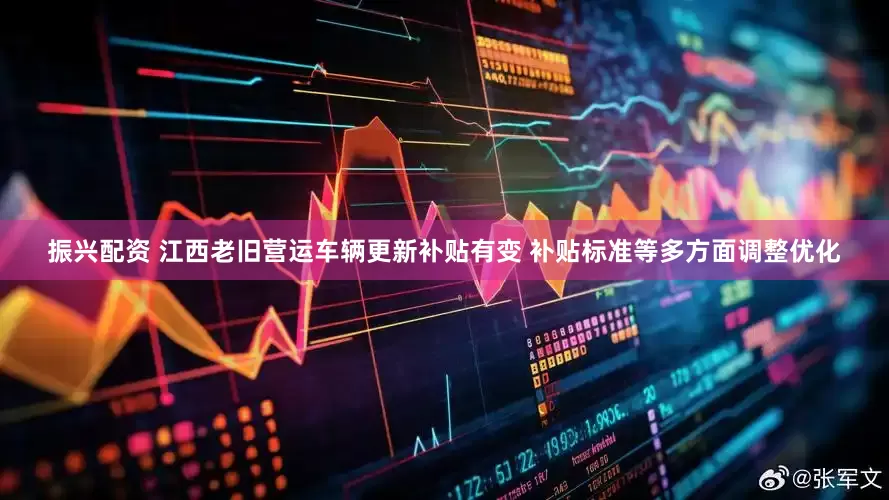 振兴配资 江西老旧营运车辆更新补贴有变 补贴标准等多方面调整优化
