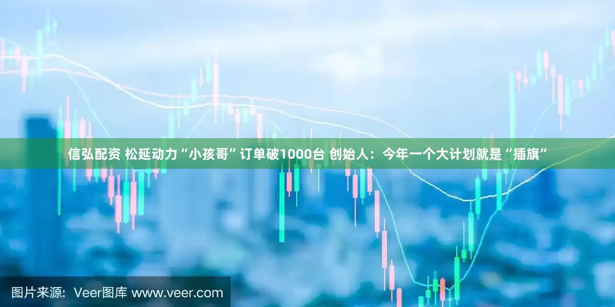 信弘配资 松延动力“小孩哥”订单破1000台 创始人：今年一个大计划就是“插旗”