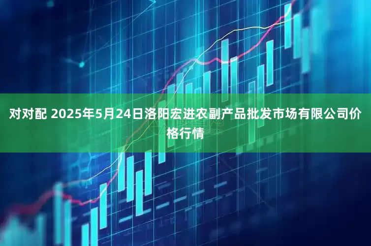 对对配 2025年5月24日洛阳宏进农副产品批发市场有限公司价格行情