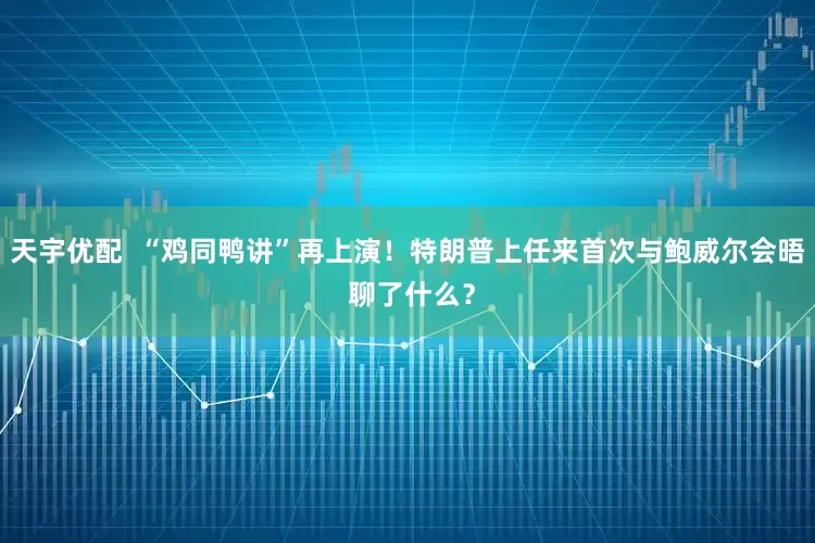 天宇优配  “鸡同鸭讲”再上演！特朗普上任来首次与鲍威尔会晤 聊了什么？