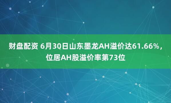 财盘配资 6月30日山东墨龙AH溢价达61.66%，位居AH股溢价率第73位