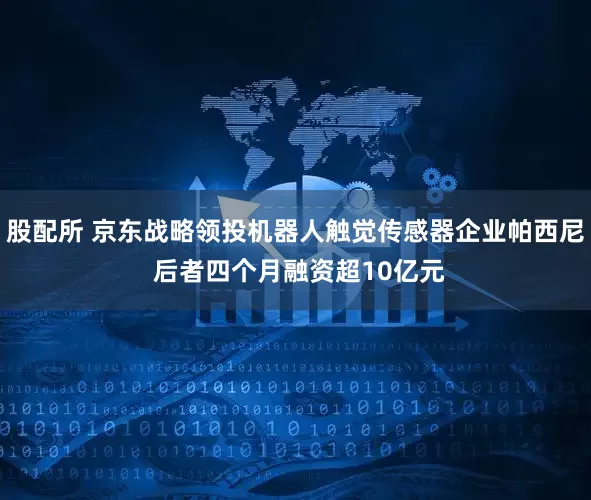 股配所 京东战略领投机器人触觉传感器企业帕西尼 后者四个月融资超10亿元