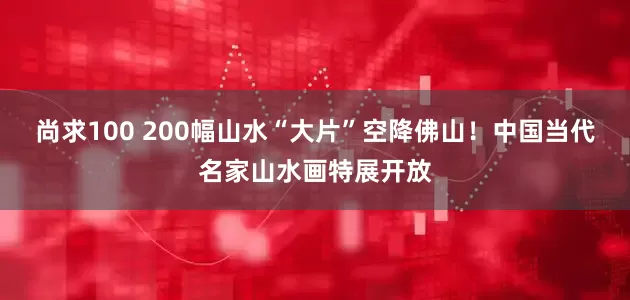 尚求100 200幅山水“大片”空降佛山！中国当代名家山水画特展开放