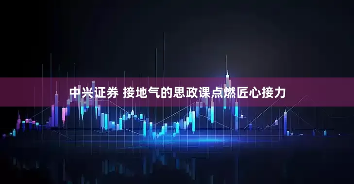 中兴证券 接地气的思政课点燃匠心接力
