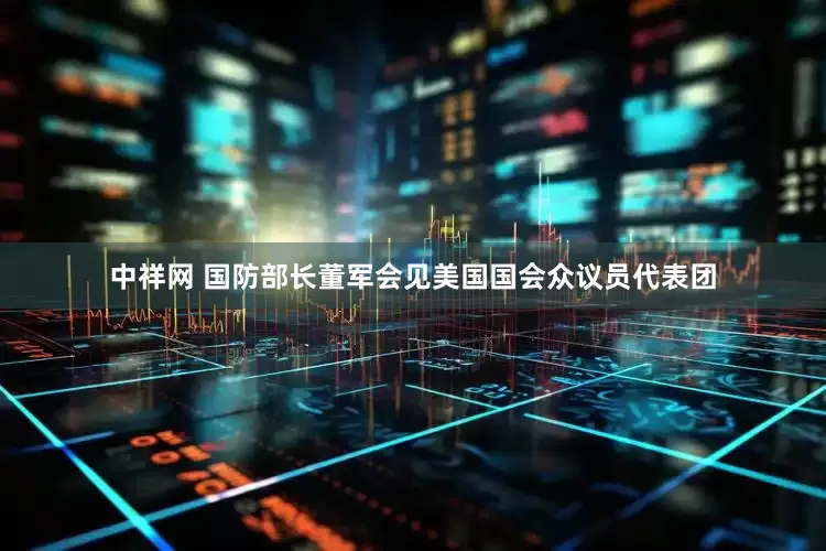 中祥网 国防部长董军会见美国国会众议员代表团