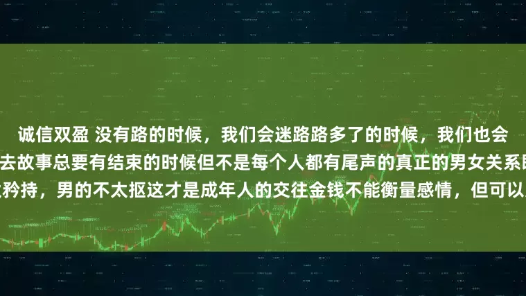 诚信双盈 没有路的时候，我们会迷路路多了的时候，我们也会迷路因为我们不知道该到哪里去故事总要有结束的时候但不是每个人都有尾声的真正的男女关系既谈钱，又谈性女的不太矜持，男的不太抠这才是成年人的交往金钱不能衡量感情，但可以过滤结束了一天的疲惫躺在床上的感觉真好安静的玩手机