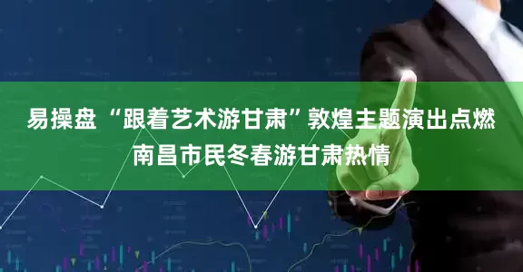 易操盘 “跟着艺术游甘肃”敦煌主题演出点燃南昌市民冬春游甘肃热情