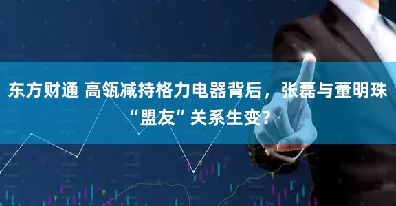 东方财通 高瓴减持格力电器背后，张磊与董明珠“盟友”关系生变？