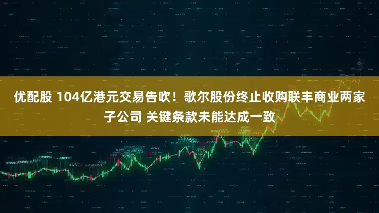 优配股 104亿港元交易告吹！歌尔股份终止收购联丰商业两家子公司 关键条款未能达成一致